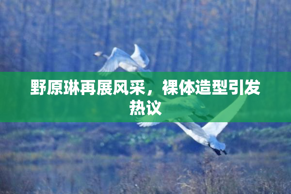 野原琳再展风采，裸体造型引发热议