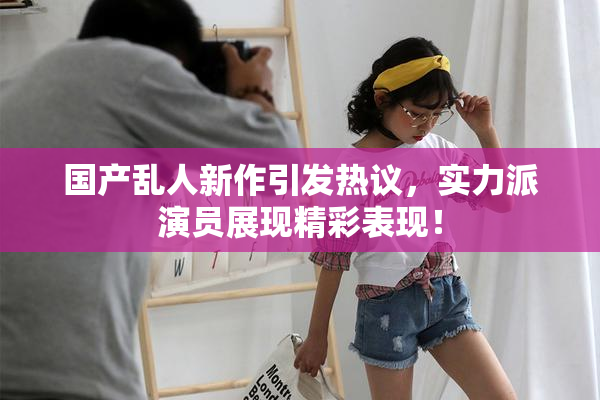 国产乱人新作引发热议，实力派演员展现精彩表现！