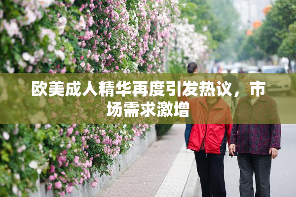 欧美成人精华再度引发热议，市场需求激增