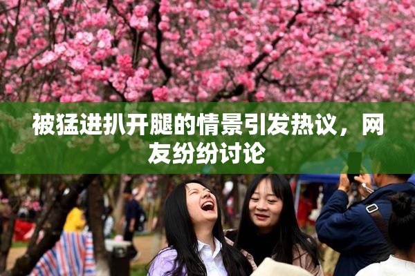 被猛进扒开腿的情景引发热议，网友纷纷讨论