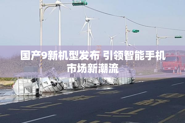 国产9新机型发布 引领智能手机市场新潮流