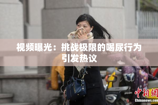 视频曝光：挑战极限的喝尿行为引发热议