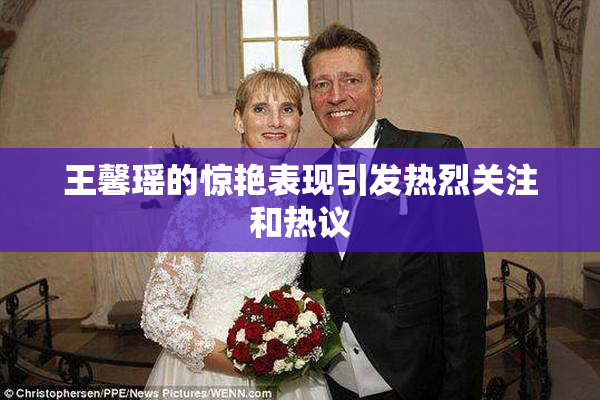 王馨瑶的惊艳表现引发热烈关注和热议