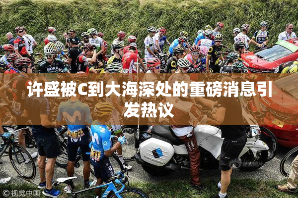 许盛被C到大海深处的重磅消息引发热议