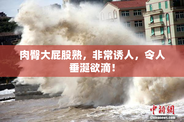 肉臀大屁股熟，非常诱人，令人垂涎欲滴！