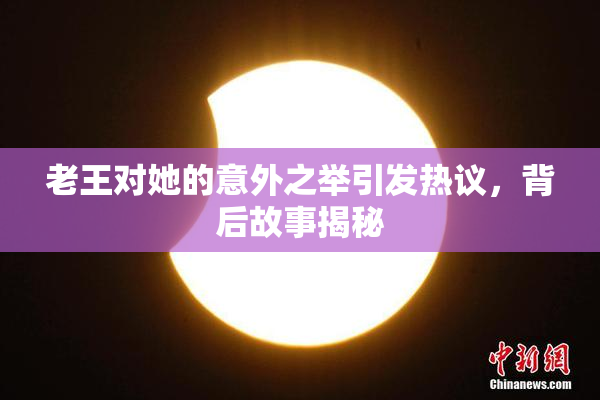 老王对她的意外之举引发热议，背后故事揭秘