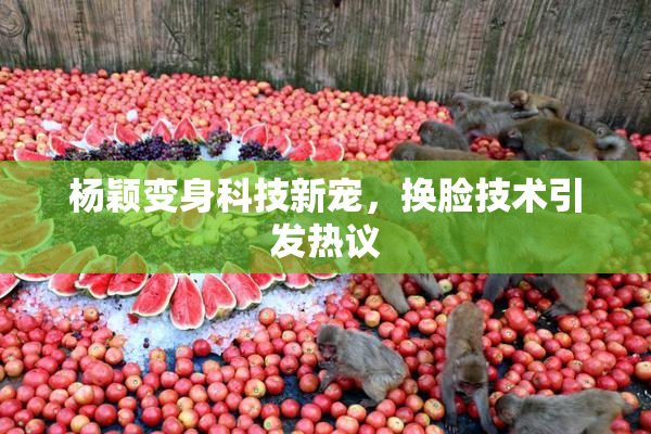 杨颖变身科技新宠，换脸技术引发热议