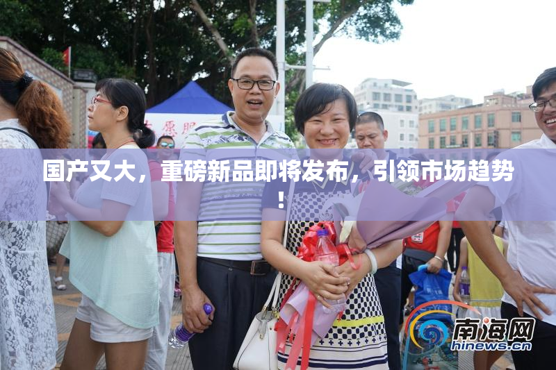 国产又大，重磅新品即将发布，引领市场趋势！