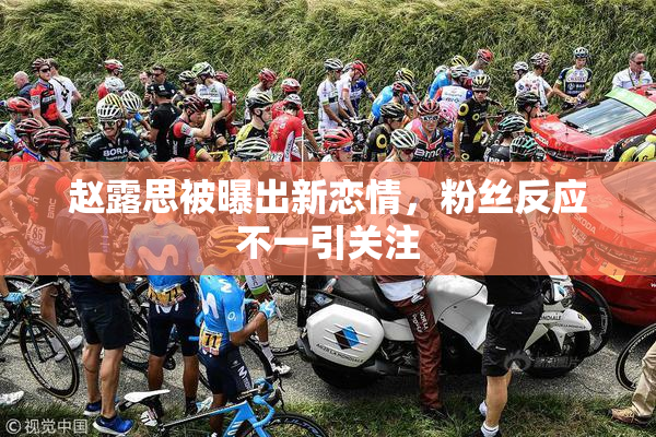 赵露思被曝出新恋情，粉丝反应不一引关注
