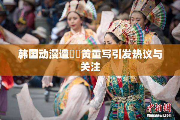 韩国动漫遭❌‌黄重写引发热议与关注
